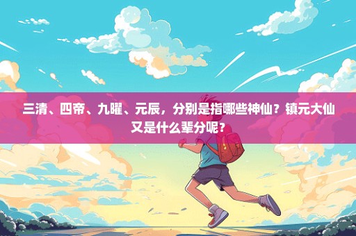 三清、四帝、九曜、元辰，分别是指哪些神仙？镇元大仙又是什么辈分呢？