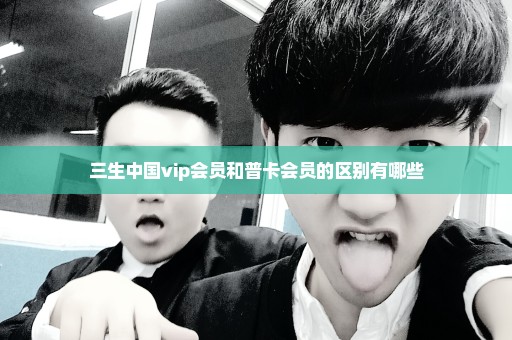 三生中国vip会员和普卡会员的区别有哪些