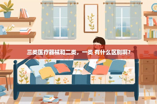 三类医疗器械和二类，一类 有什么区别啊？