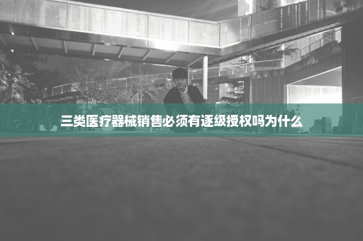 三类医疗器械销售必须有逐级授权吗为什么