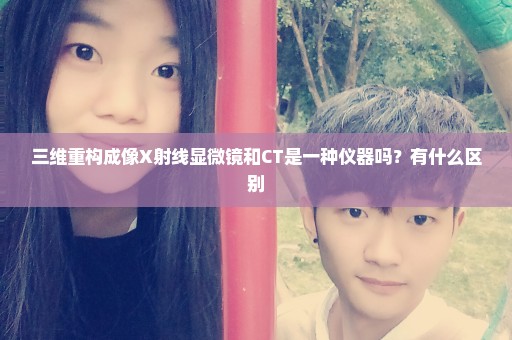 三维重构成像X射线显微镜和CT是一种仪器吗？有什么区别