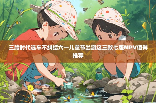三胎时代选车不纠结六一儿童节出游这三款七座MPV值得推荐