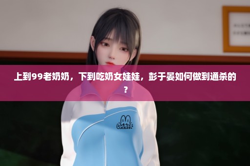 上到99老奶奶，下到吃奶女娃娃，彭于晏如何做到通杀的？