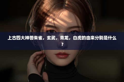 上古四大神兽朱雀，玄武，青龙，白虎的由来分别是什么？