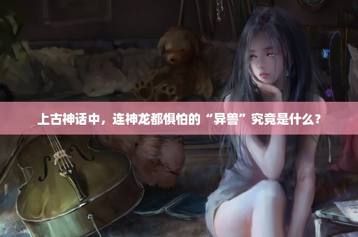 上古神话中，连神龙都惧怕的“异兽”究竟是什么？