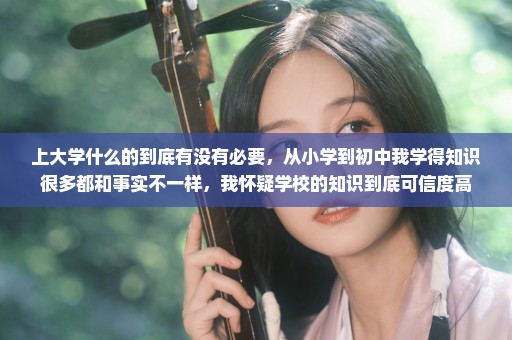 上大学什么的到底有没有必要，从小学到初中我学得知识很多都和事实不一样，我怀疑学校的知识到底可信度高