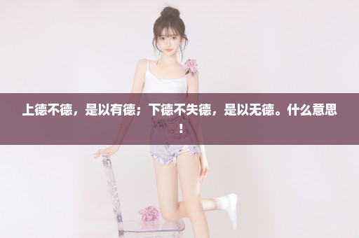 上德不德，是以有德；下德不失德，是以无德。什么意思！