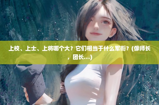 上校、上士、上将哪个大？它们相当于什么军衔？(像师长，团长…)