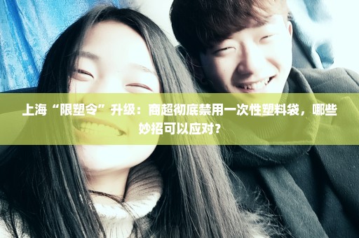 上海“限塑令”升级：商超彻底禁用一次性塑料袋，哪些妙招可以应对？