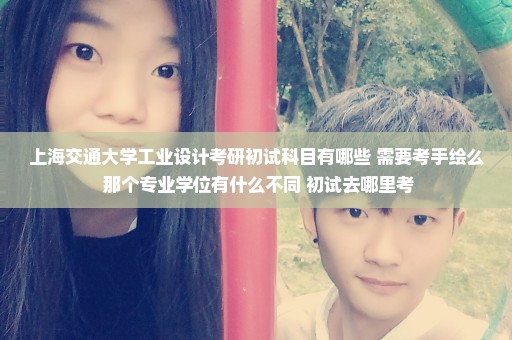 上海交通大学工业设计考研初试科目有哪些 需要考手绘么 那个专业学位有什么不同 初试去哪里考