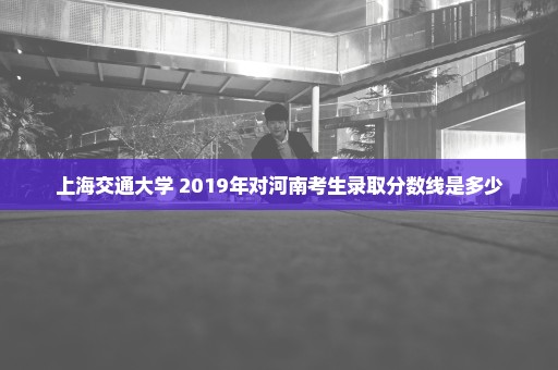 上海交通大学 2019年对河南考生录取分数线是多少