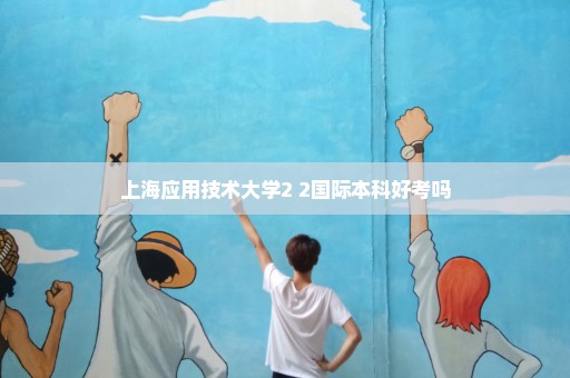 上海应用技术大学2+2国际本科好考吗
