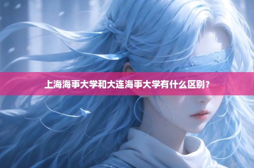 上海海事大学和大连海事大学有什么区别？