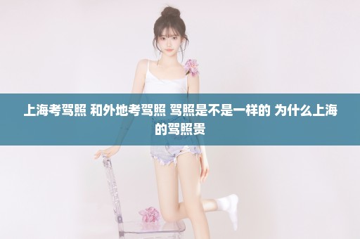 上海考驾照 和外地考驾照 驾照是不是一样的 为什么上海的驾照贵