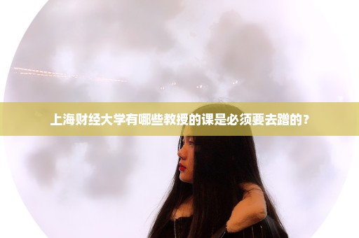 上海财经大学有哪些教授的课是必须要去蹭的？
