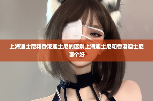 上海迪士尼和香港迪士尼的区别上海迪士尼和香港迪士尼哪个好