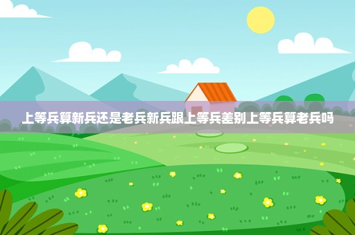 上等兵算新兵还是老兵新兵跟上等兵差别上等兵算老兵吗