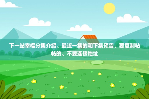 下一站幸福分集介绍、最近一集的和下集预告、要复制粘帖的、不要连接地址