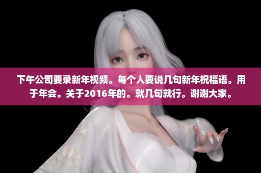 下午公司要录新年视频。每个人要说几句新年祝福语。用于年会。关于2016年的。就几句就行。谢谢大家。