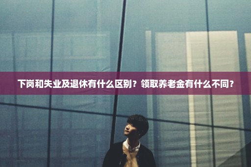 下岗和失业及退休有什么区别？领取养老金有什么不同？