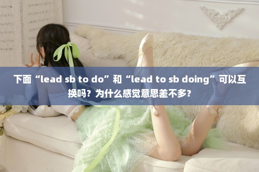 下面“lead sb to do”和“lead to sb doing”可以互换吗？为什么感觉意思差不多？