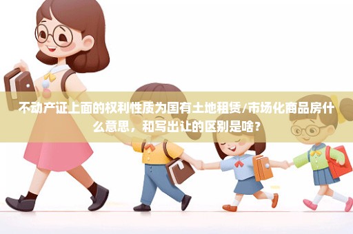 不动产证上面的权利性质为国有土地租赁/市场化商品房什么意思，和写出让的区别是啥？