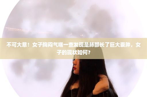 不可大意！女子胸闷气喘一查发现是肺部长了巨大囊肿，女子的现状如何？