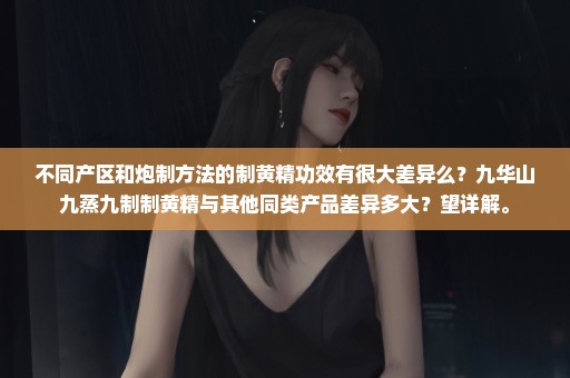 不同产区和炮制方法的制黄精功效有很大差异么？九华山九蒸九制制黄精与其他同类产品差异多大？望详解。