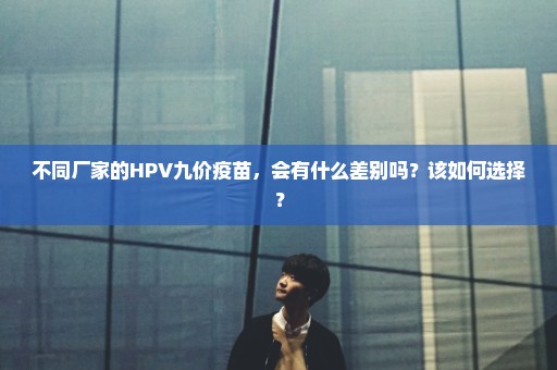 不同厂家的HPV九价疫苗，会有什么差别吗？该如何选择？