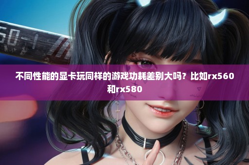 不同性能的显卡玩同样的游戏功耗差别大吗？比如rx560和rx580