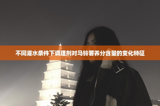 不同灌水条件下调理剂对马铃薯养分含量的变化特征