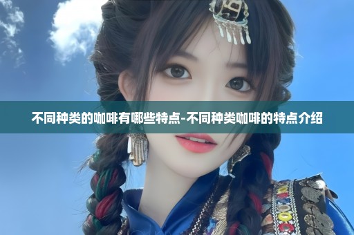 不同种类的咖啡有哪些特点-不同种类咖啡的特点介绍