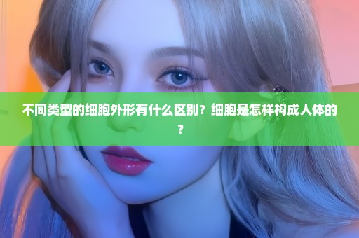 不同类型的细胞外形有什么区别？细胞是怎样构成人体的？