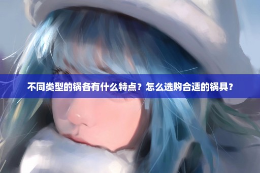 不同类型的锅各有什么特点？怎么选购合适的锅具？