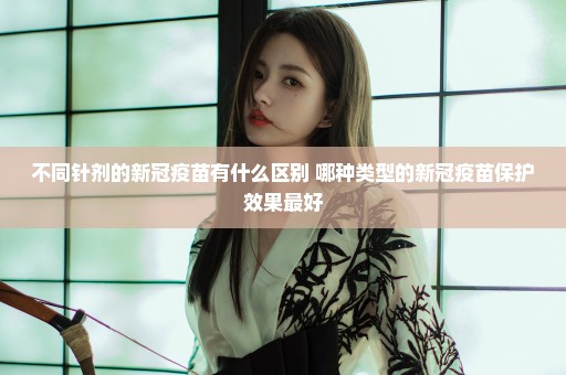 不同针剂的新冠疫苗有什么区别 哪种类型的新冠疫苗保护效果最好