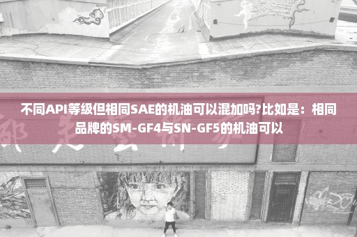 不同API等级但相同SAE的机油可以混加吗?比如是：相同品牌的SM-GF4与SN-GF5的机油可以