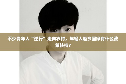 不少青年人“逆行”走向农村，年轻人返乡国家有什么政策扶持？