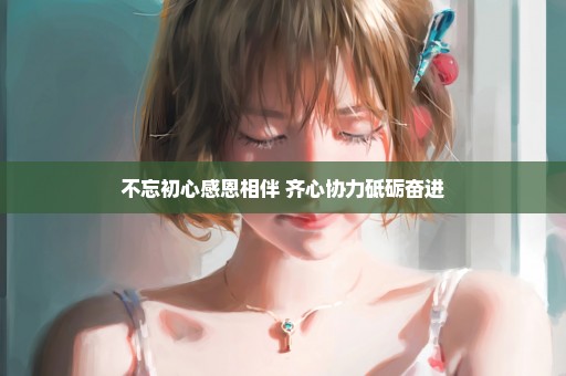 不忘初心感恩相伴 齐心协力砥砺奋进