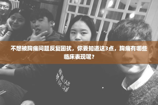 不想被胸痛问题反复困扰，你要知道这3点，胸痛有哪些临床表现呢？