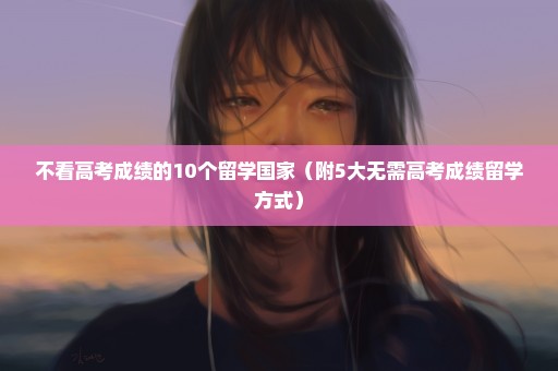 不看高考成绩的10个留学国家（附5大无需高考成绩留学方式）