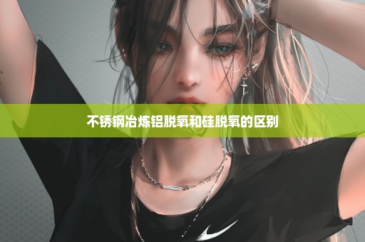 不锈钢冶炼铝脱氧和硅脱氧的区别