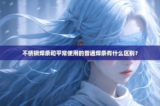 不锈钢焊条和平常使用的普通焊条有什么区别？