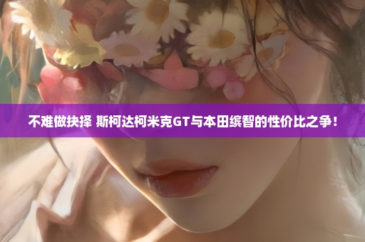 不难做抉择 斯柯达柯米克GT与本田缤智的性价比之争！