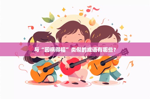 与“因祸得福”类似的成语有哪些？