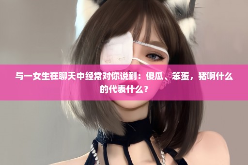 与一女生在聊天中经常对你说到：傻瓜、笨蛋，猪啊什么的代表什么？
