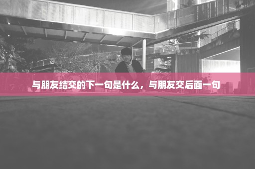 与朋友结交的下一句是什么，与朋友交后面一句 