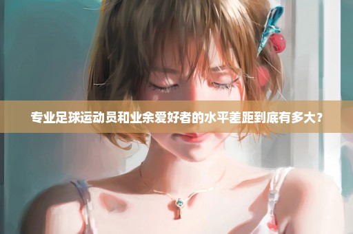专业足球运动员和业余爱好者的水平差距到底有多大？