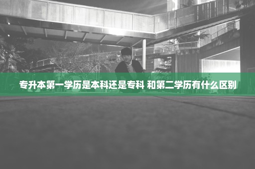 专升本第一学历是本科还是专科 和第二学历有什么区别