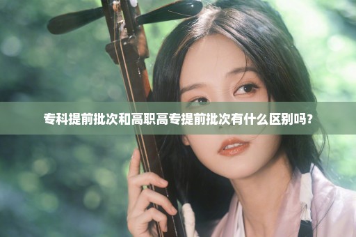 专科提前批次和高职高专提前批次有什么区别吗？