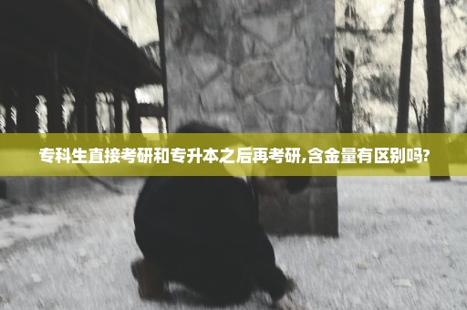 专科生直接考研和专升本之后再考研,含金量有区别吗?